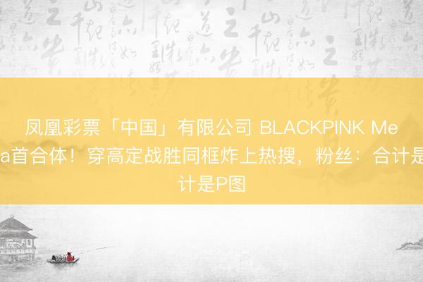 凤凰彩票「中国」有限公司 BLACKPINK MetGala首合体！穿高定战胜同框炸上热搜，粉丝：合计是P图