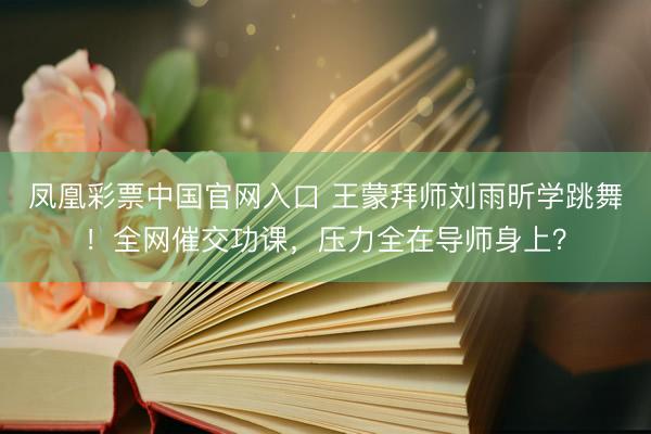 凤凰彩票中国官网入口 王蒙拜师刘雨昕学跳舞！全网催交功课，压力全在导师身上？