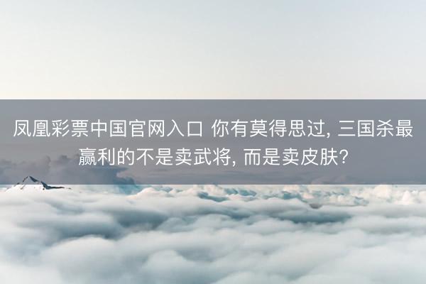 凤凰彩票中国官网入口 你有莫得思过， 三国杀最赢利的不是卖武将， 而是卖皮肤?