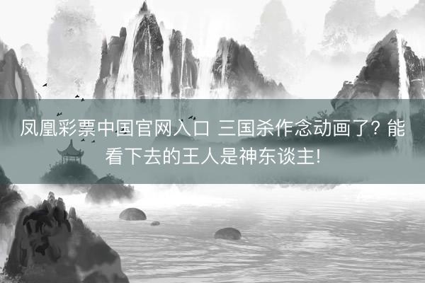凤凰彩票中国官网入口 三国杀作念动画了? 能看下去的王人是神东谈主!