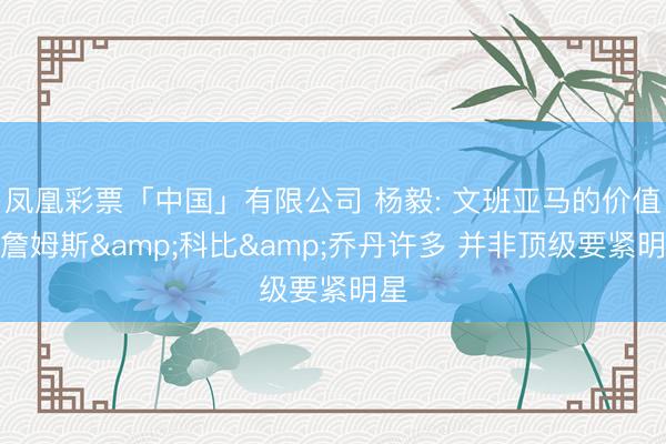 凤凰彩票「中国」有限公司 杨毅: 文班亚马的价值差詹姆斯&科比&乔丹许多 并非顶级要紧明星