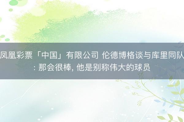 凤凰彩票「中国」有限公司 伦德博格谈与库里同队: 那会很棒， 他是别称伟大的球员