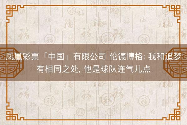 凤凰彩票「中国」有限公司 伦德博格: 我和追梦有相同之处, 他是球队连气儿点