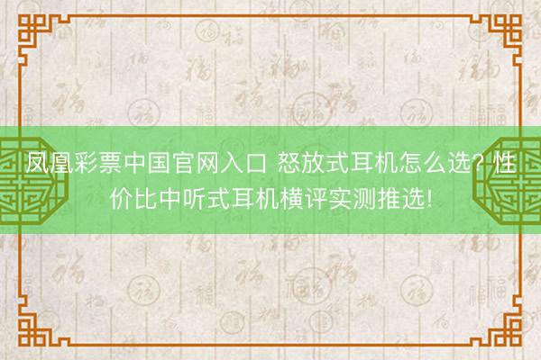 凤凰彩票中国官网入口 怒放式耳机怎么选? 性价比中听式耳机横评实测推选!