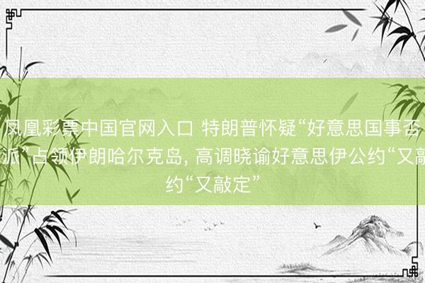 凤凰彩票中国官网入口 特朗普怀疑“好意思国事否有气派”占领伊朗哈尔克岛， 高调晓谕好意思伊公约“又敲定”