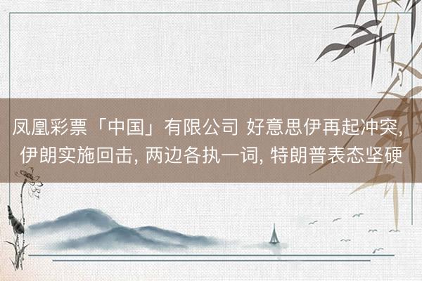 凤凰彩票「中国」有限公司 好意思伊再起冲突， 伊朗实施回击， 两边各执一词， 特朗普表态坚硬