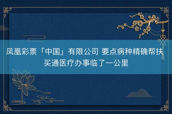 凤凰彩票「中国」有限公司 要点病种精确帮扶 买通医疗办事临了一公里