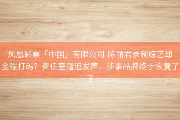 凤凰彩票「中国」有限公司 陈丽君录制综艺却全程打码？责任室蹙迫发声，涉事品牌终于恢复了