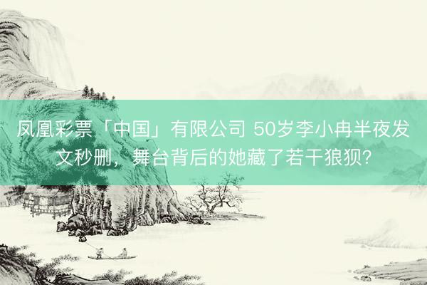 凤凰彩票「中国」有限公司 50岁李小冉半夜发文秒删，舞台背后的她藏了若干狼狈？