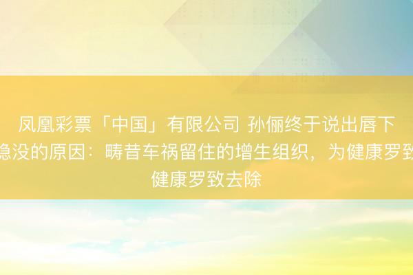 凤凰彩票「中国」有限公司 孙俪终于说出唇下图章隐没的原因:畴昔车祸留住的增生组织,为健康罗致去除