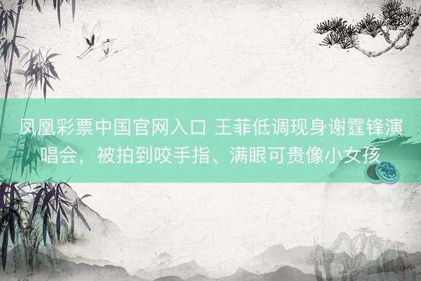 凤凰彩票中国官网入口 王菲低调现身谢霆锋演唱会，被拍到咬手指、满眼可贵像小女孩