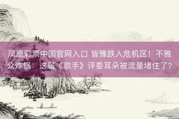 凤凰彩票中国官网入口 皆豫跌入危机区！不雅众炸锅：这届《歌手》评委耳朵被流量堵住了？