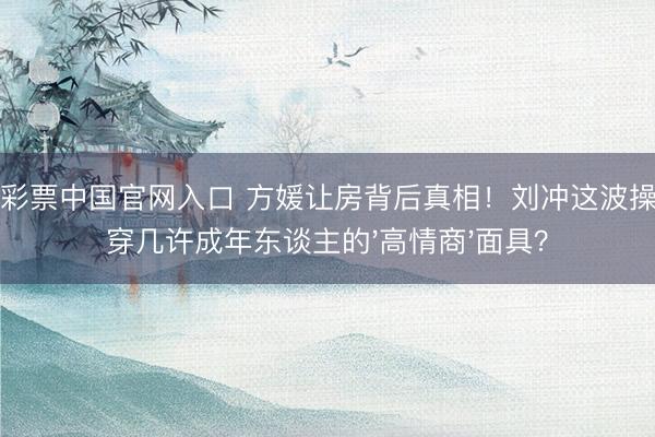 凤凰彩票中国官网入口 方媛让房背后真相！刘冲这波操作揭穿几许成年东谈主的'高情商'面具？