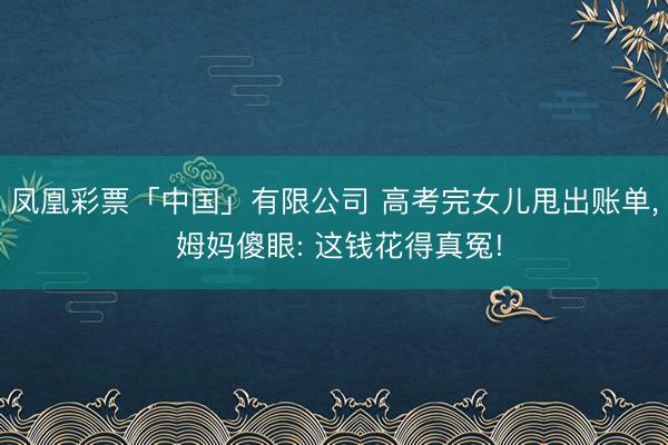 凤凰彩票「中国」有限公司 高考完女儿甩出账单， 姆妈傻眼: 这钱花得真冤!