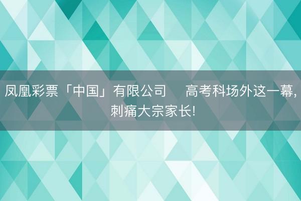 凤凰彩票「中国」有限公司 ⏰高考科场外这一幕， 刺痛大宗家长!