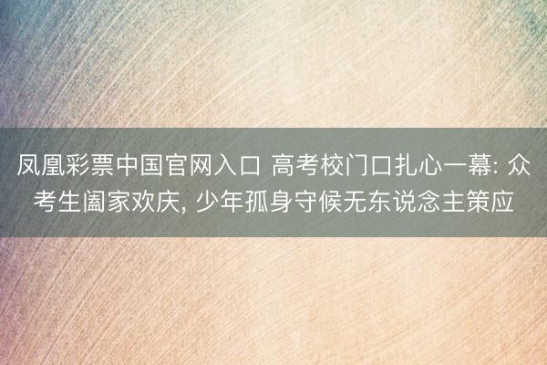 凤凰彩票中国官网入口 高考校门口扎心一幕: 众考生阖家欢庆， 少年孤身守候无东说念主策应