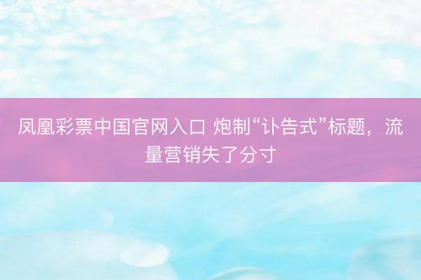 凤凰彩票中国官网入口 炮制“讣告式”标题，流量营销失了分寸