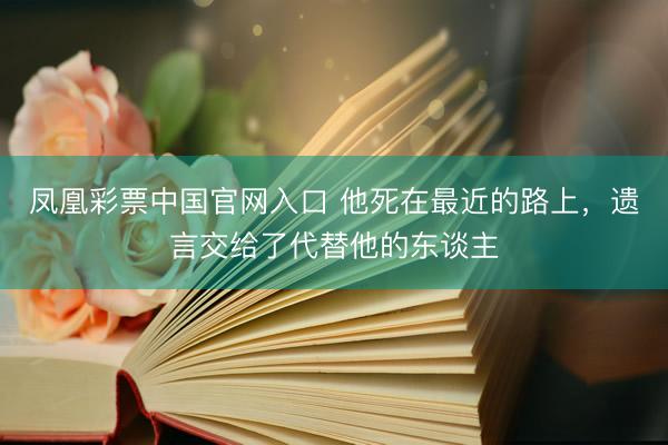 凤凰彩票中国官网入口 他死在最近的路上，遗言交给了代替他的东谈主