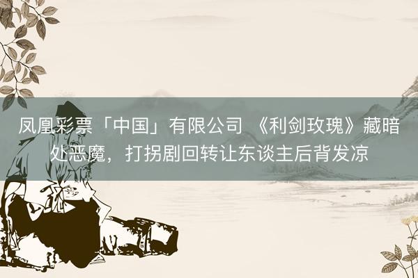 凤凰彩票「中国」有限公司 《利剑玫瑰》藏暗处恶魔，打拐剧回转让东谈主后背发凉