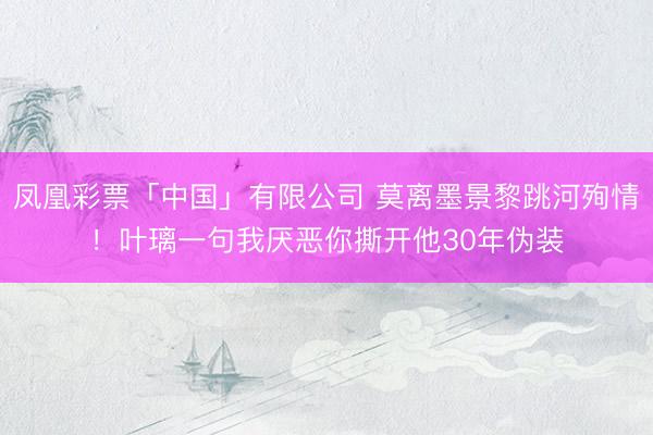 凤凰彩票「中国」有限公司 莫离墨景黎跳河殉情！叶璃一句我厌恶你撕开他30年伪装