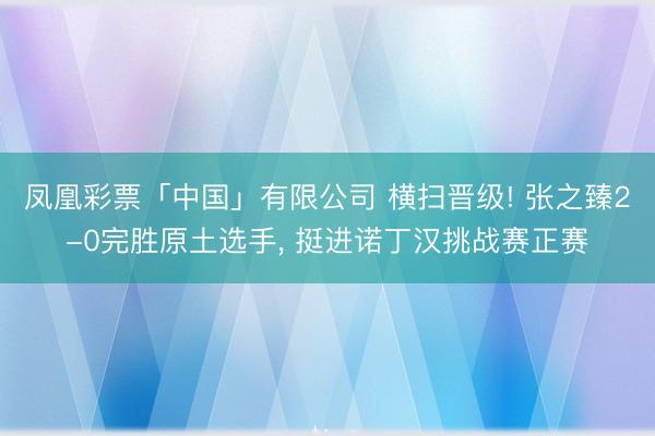 凤凰彩票「中国」有限公司 横扫晋级! 张之臻2-0完胜原土选手, 挺进诺丁汉挑战赛正赛