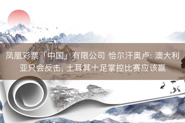 凤凰彩票「中国」有限公司 恰尔汗奥卢: 澳大利亚只会反击, 土耳其十足掌控比赛应该赢