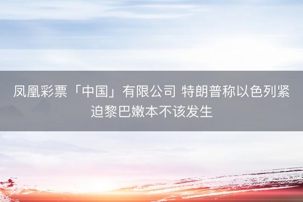 凤凰彩票「中国」有限公司 特朗普称以色列紧迫黎巴嫩本不该发生