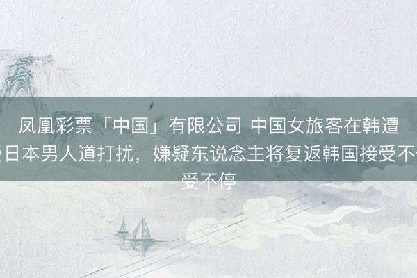 凤凰彩票「中国」有限公司 中国女旅客在韩遭受日本男人道打扰，嫌疑东说念主将复返韩国接受不停