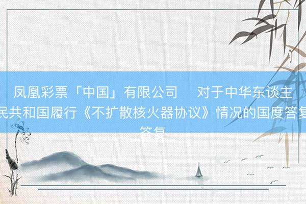 凤凰彩票「中国」有限公司 ​对于中华东谈主民共和国履行《不扩散核火器协议》情况的国度答复