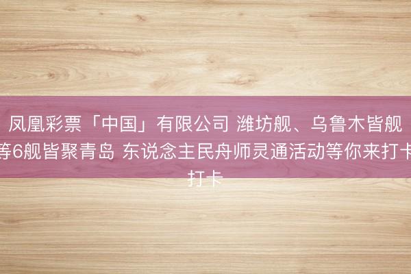 凤凰彩票「中国」有限公司 潍坊舰、乌鲁木皆舰等6舰皆聚青岛 东说念主民舟师灵通活动等你来打卡
