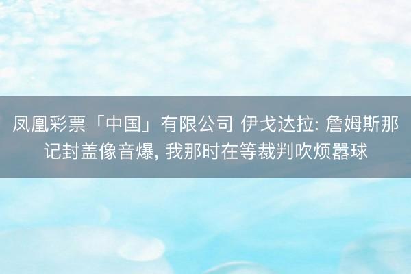 凤凰彩票「中国」有限公司 伊戈达拉: 詹姆斯那记封盖像音爆， 我那时在等裁判吹烦嚣球