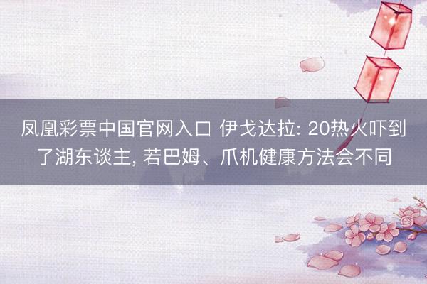 凤凰彩票中国官网入口 伊戈达拉: 20热火吓到了湖东谈主, 若巴姆、爪机健康方法会不同