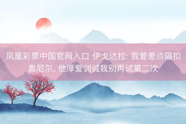 凤凰彩票中国官网入口 伊戈达拉: 我曾差点隔扣奥尼尔, 他厚爱训诫我别再试第二次