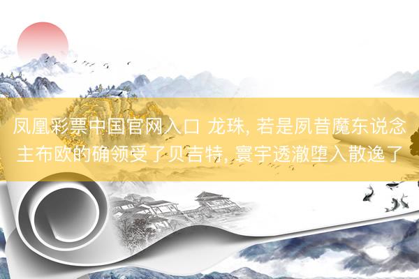 凤凰彩票中国官网入口 龙珠， 若是夙昔魔东说念主布欧的确领受了贝吉特， 寰宇透澈堕入散逸了