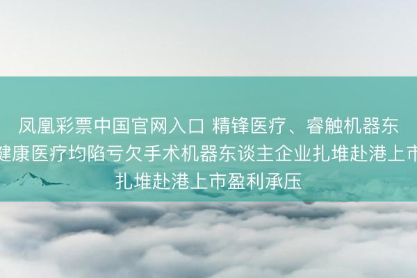 凤凰彩票中国官网入口 精锋医疗、睿触机器东谈主、真健康医疗均陷亏欠手术机器东谈主企业扎堆赴港上市盈利承压