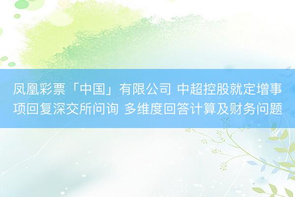 凤凰彩票「中国」有限公司 中超控股就定增事项回复深交所问询 多维度回答计算及财务问题
