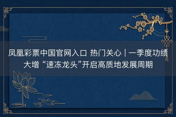 凤凰彩票中国官网入口 热门关心 | 一季度功绩大增 “速冻龙头”开启高质地发展周期