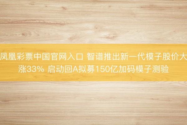 凤凰彩票中国官网入口 智谱推出新一代模子股价大涨33% 启动回A拟募150亿加码模子测验