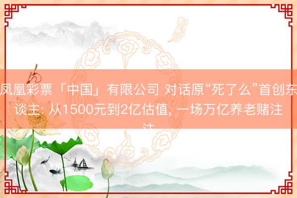 凤凰彩票「中国」有限公司 对话原“死了么”首创东谈主: 从1500元到2亿估值, 一场万亿养老赌注