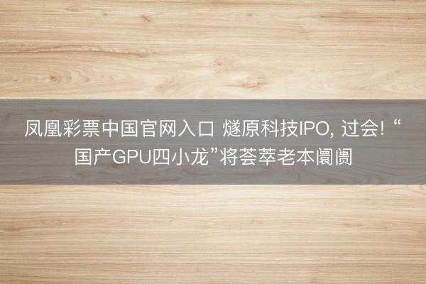 凤凰彩票中国官网入口 燧原科技IPO, 过会! “国产GPU四小龙”将荟萃老本阛阓