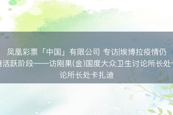凤凰彩票「中国」有限公司 专访|埃博拉疫情仍处飞腾活跃阶段——访刚果(金)国度大众卫生讨论所长处卡扎迪