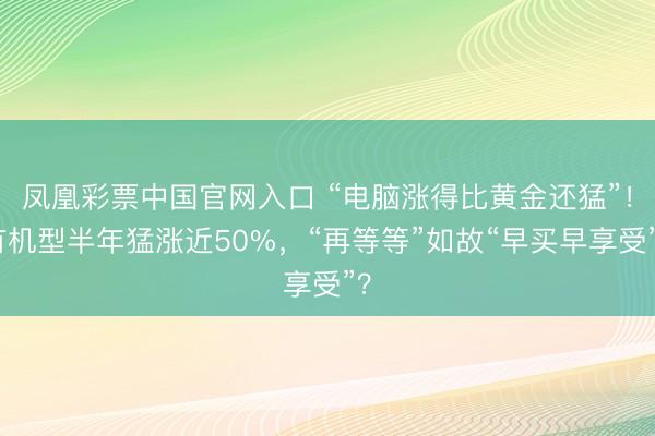 凤凰彩票中国官网入口 “电脑涨得比黄金还猛”！有机型半年猛涨近50%，“再等等”如故“早买早享受”？