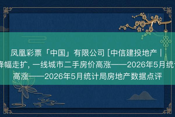 凤凰彩票「中国」有限公司 [中信建投地产 | 数据点睛]销售开工降幅走扩， 一线城市二手房价高涨——2026年5月统计局房地产数据点评