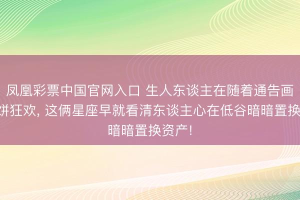 凤凰彩票中国官网入口 生人东谈主在随着通告画的大饼狂欢， 这俩星座早就看清东谈主心在低谷暗暗置换资产!