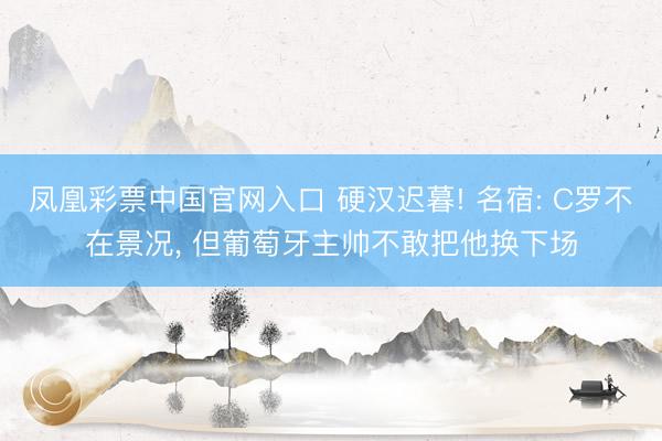 凤凰彩票中国官网入口 硬汉迟暮! 名宿: C罗不在景况, 但葡萄牙主帅不敢把他换下场