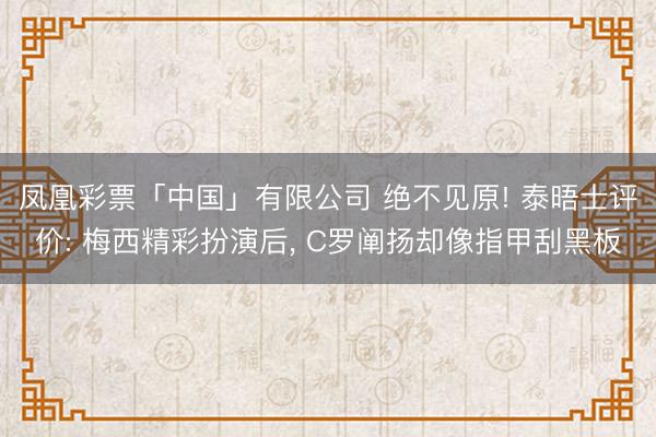 凤凰彩票「中国」有限公司 绝不见原! 泰晤士评价: 梅西精彩扮演后, C罗阐扬却像指甲刮黑板