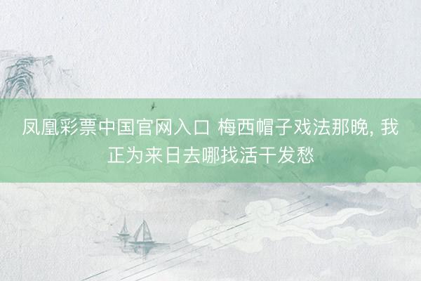 凤凰彩票中国官网入口 梅西帽子戏法那晚， 我正为来日去哪找活干发愁