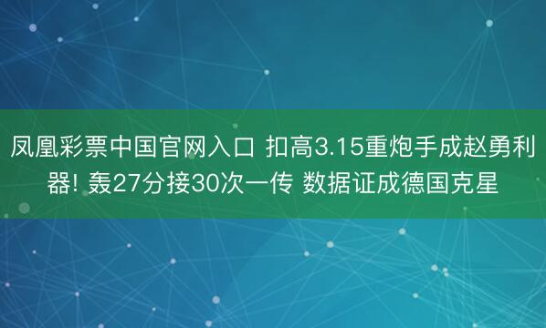 凤凰彩票中国官网入口 扣高3.15重炮手成赵勇利器! 轰27分接30次一传 数据证成德国克星