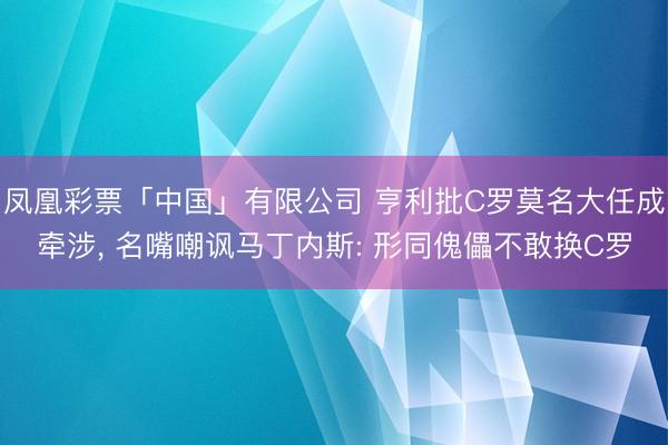 凤凰彩票「中国」有限公司 亨利批C罗莫名大任成牵涉， 名嘴嘲讽马丁内斯: 形同傀儡不敢换C罗